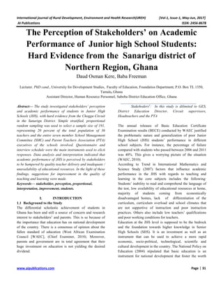 International journal of Rural Development, Environment and Health Research(IJREH) [Vol-1, Issue-1, May-Jun, 2017]
AI Publications ISSN: 2456-8678
www.aipublications.com Page | 31
The Perception of Stakeholders’ on Academic
Performance of Junior high School Students:
Hard Evidence from the Sanarigu district of
Northern Region, Ghana
Daud Osman Kere, Baba Freeman
Lecturer. PhD cand., University for Development Studies, Faculty of Education, Foundatios Department, P.O. Box TL 1350,
Tamale, Ghana
Assistant Director, Human Resource Personnel, Saboba District Education Office, Ghana
Abstract— The study investigated stakeholders’ perception
and academic performance of students in Junior High
Schools (JHS), with hard evidence from the Choggu Circuit
in the Sanarigu District. Simple stratified, proportional
random sampling was used to select a sample size of 191,
representing 20 percent of the total population of 36
teachers and the entire seven member School Management
Committee (SMC) and Parent Teachers Association (PTA)
executives of the schools involved. Questionnaire and
interview schedule were the main instruments used to elicit
responses. Data analysis and interpretation indicated that
academic performance of JHS is perceived by stakeholders
to be hampered by quality teacher delivery and inadequate /
unavailability of educational resources. In the light of these
findings, suggestions for improvement in the quality of
teaching and learning were made.
Keywords— stakeholder, perception, proportional,
interpretation, improvement, students.
I. INTRODUCTION
1.1 Background to the Study
The differential scholastic achievement of students in
Ghana has been and still a source of concern and research
interest to stakeholders1
and parents. This is so because of
the importance that education has on national development
of the country. There is a consensus of opinion about the
fallen standard of education (West African Examination
Council [WAEC], (Chief Examiner, 2010). Moreover,
parents and government are in total agreement that their
huge investment on education is not yielding the desired
dividend.
Stakehoders1
: In this study is dilimited to GES,
District Education Director, Circuit supervisors,
Headteachers and the PTA
The annual releases of Basic Education Certificate
Examination results (BECE) conducted by WAEC justified
the problematic nature and generalization of poor Junior
High School (JHS) students’ performance in different
school subjects. For instance, the percentage of failure
compared with students who passed between 2006 and 2011
was 40%. This gives a worrying picture of the situation
(WAEC, 2010).
According to Trend in International Mathematics and
Science Study (2007) factors that influence academic
performance in the JHS with regards to teaching and
learning in the core subjects includes the following:
Students’ inability to read and comprehend the language of
the test, low availability of educational resources at home,
majority of students coming from economically
disadvantaged homes, lack of differentiation of the
curriculum, curriculum overload and school climates that
are not supportive of instruction and poor instruction
practices. Others also include low teachers’ qualifications
and poor working conditions for teachers.
Education at the JHS level is supposed to be the bedrock
and the foundation towards higher knowledge in Senior
High Schools (SHS). It is an investment as well as an
instrument that can be used to achieve a more rapid
economic, socio-political, technological, scientific and
cultural development in the country. The National Policy on
Education (2004) stipulated that basic education is an
instrument for national development that foster the worth
 