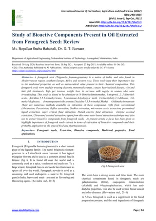 International Journal of Horticulture, Agriculture and Food Science (IJHAF)
ISSN: 2456-8635
[Vol-5, Issue-5, Sep-Oct, 2021]
Issue DOI: https://dx.doi.org/10.22161/ijhaf.5.5
Article DOI: https://dx.doi.org/10.22161/ijhaf.5.5.2
www.aipublications.com Page | 14
Study of Bioactive Components Present in Oil Extracted
from Fenugreek Seed: Review
Ms. Bopalkar Sneha Bahubali, Dr. D. T. Bornare
Department of Agricultural Engineering, Maharashtra Institute of Technology, Aurangabad, Maharashtra, India
Received: 30 Aug 2020; Received in revised form: 20 Sep 2021; Accepted: 27 Sep 2021; Available online: 01 Oct 2021
©2021 The Author(s). Published by AI Publications. This is an open access article under the CC BY license
(https://creativecommons.org/licenses/by/4.0/)
Abstract— A fenugreek seed (Trigonella foenum-graecum) is a native of India, and also found in
Mediterranean region, southern Europe, Africa and western Asia. These seeds have their importance due
to the medicinal properties as well as nutraceutical value present in their chemical composition. This
fenugreek seeds were used for treating diabetes, menstrual cramps, cancer, heart related disease, skin and
hair fall treatments, high per tension, weight loss, to increase milk supply in women who were
breastfeeding. This seeds is found to be abundant in N-Dimethylaminomethyl, 1-ptoprnol, 2, 2-dimethyl-
aceto, Aziridine,1,2,3-trimethyl-trans, 2-pentanone,4-hydroxy-4 meth, 2-trimethylsily-1,3-dithiane, 3-0-
methyl-d-glucose, d-mannopyranoiside,uronate,Diazidine1,3,3-trimethyl,Methyl 4,8dimethylnonanoate
There are numerous methods available on extraction of these compounds right from conventional
(Maceration, Percolation, Reflux extraction, Soxhlet extraction, microwave assist extraction, pressurised
liquid extraction, super critical fluid extraction, Pulsed electric field extraction, Enzyme assisted
extraction, Ultrasound assisted extraction) apart from this some water based extraction technique may also
use to extract bioactive compounds from fenugreek seeds. In present article a focus has been given to
highlight importance of fenugreek seeds extract in terms of extraction of bioactive compounds and their
probable application in the area of food and pharmaceuticals.
Keywords— Fenugreek seeds, Extraction, Bioactive compounds, Medicinal properties, Food
applications.
I. INTRODUCTION
Fenugreek (Trigonella foenum-graecum) is a short annual
plant of the legume family. The name Trigonella foenum-
graecum is a Latin-Greek name because it has typical
triangular flowers and is used as a common animal feed in
Greece (fig.1). It is found all over the world and is
commonly used as a spice, condiment and medicine. To a
large extent, fenugreek leaves and seeds havebeen used as
spices all over the world. Fenugreek powder is used as a
seasoning, and seed endosperm is used to fix fenugreek
gum.In India, leaves and seeds are used as flavouring and
flavouring agents. (Ravindra etal., 2013)
Fig.1.Fenugreek seed
The seeds have a strong aroma and bitter taste. The main
chemical components found in fenugreek seeds are
galactomannas (fibre), osapogenin, triamcinolone
(alkaloid) and 4-hydroxyisoleucine, which has anti-
diabetic properties, Can also be used to treat breast cancer
and other diseases. (Shrivastava etal., 2010)
In Africa, fenugreek is used as a supplement in the bread
preparation process, and the seed ingredients of fenugreek
 