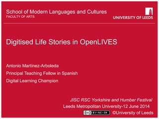 School of something
FACULTY OF OTHER
School of Modern Languages and Cultures
FACULTY OF ARTS
Digitised Life Stories in OpenLIVES
Antonio Martínez-Arboleda
Principal Teaching Fellow in Spanish
Digital Learning Champion
JISC RSC Yorkshire and Humber Festival
Leeds Metropolitan University-12 June 2014
©University of Leeds
 