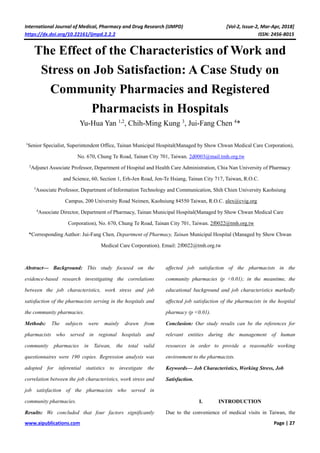 International Journal of Medical, Pharmacy and Drug Research (IJMPD) [Vol-2, Issue-2, Mar-Apr, 2018]
https://dx.doi.org/10.22161/ijmpd.2.2.2 ISSN: 2456-8015
www.aipublications.com Page | 27
The Effect of the Characteristics of Work and
Stress on Job Satisfaction: A Case Study on
Community Pharmacies and Registered
Pharmacists in Hospitals
Yu-Hua Yan 1,2
, Chih-Ming Kung 3
, Jui-Fang Chen 4
*
1
Senior Specialist, Superintendent Office, Tainan Municipal Hospital(Managed by Show Chwan Medical Care Corporation),
No. 670, Chung Te Road, Tainan City 701, Taiwan. 2d0003@mail.tmh.org.tw
2
Adjunct Associate Professor, Department of Hospital and Health Care Administration, Chia Nan University of Pharmacy
and Science, 60, Section 1, Erh-Jen Road, Jen-Te Hsiang, Tainan City 717, Taiwan, R.O.C.
3
Associate Professor, Department of Information Technology and Communication, Shih Chien University Kaohsiung
Campus, 200 University Road Neimen, Kaohsiung 84550 Taiwan, R.O.C. alex@cvig.org
4
Associate Director, Department of Pharmacy, Tainan Municipal Hospital(Managed by Show Chwan Medical Care
Corporation), No. 670, Chung Te Road, Tainan City 701, Taiwan. 2f0022@tmh.org.tw
*Corresponding Author: Jui-Fang Chen, Department of Pharmacy, Tainan Municipal Hospital (Managed by Show Chwan
Medical Care Corporation). Email: 2f0022@tmh.org.tw
Abstract— Background: This study focused on the
evidence-based research investigating the correlations
between the job characteristics, work stress and job
satisfaction of the pharmacists serving in the hospitals and
the community pharmacies.
Methods: The subjects were mainly drawn from
pharmacists who served in regional hospitals and
community pharmacies in Taiwan, the total valid
questionnaires were 190 copies. Regression analysis was
adopted for inferential statistics to investigate the
correlation between the job characteristics, work stress and
job satisfaction of the pharmacists who served in
community pharmacies.
Results: We concluded that four factors significantly
affected job satisfaction of the pharmacists in the
community pharmacies (p <0.01); in the meantime, the
educational background and job characteristics markedly
affected job satisfaction of the pharmacists in the hospital
pharmacy (p <0.01).
Conclusion: Our study results can be the references for
relevant entities during the management of human
resources in order to provide a reasonable working
environment to the pharmacists.
Keywords— Job Characteristics, Working Stress, Job
Satisfaction.
I. INTRODUCTION
Due to the convenience of medical visits in Taiwan, the
 