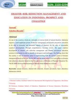 IJESM Volume 2, Issue 1 ISSN: 2320-0294
_________________________________________________________
A Quarterly Double-Blind Peer Reviewed Refereed Open Access International e-Journal - Included in the International Serial Directories
Indexed & Listed at: Ulrich's Periodicals Directory ©, U.S.A., Open J-Gage, India as well as in Cabell’s Directories of Publishing Opportunities, U.S.A.
International Journal of Engineering, Science and Mathematics
http://www.ijmra.us
6
March
2013
DISASTER-RISK REDUCTION MANAGEMENT AND
EDUCATION IN INDONESIA: PROSPECT AND
CHALLENGE
Tuswadi
Takehiro Hayashi
Abstract
As one of the countries which are vulnerable to various kinds of natural disasters, Indonesia
requires a well-organized system of disaster management and disaster prevention education
to be able to overcome and minimize impacts of disasters for the sake of sustainable
country’s development. Through comprehensive literature review, this paper explores
development of disaster risk reduction management and disaster prevention education
systems in Indonesia in order to identify its prospects and challenges. The findings show that
the country is still in transition phase in implementing both the newest system of disaster
management based on the Law No.24/2007 and the recent school level curriculum on disaster
risk reduction education based on the Circular Letter of Ministry of National Education No.
70a/SE/MPN/2010 on Mainstreaming of Disaster Risk Reduction at School.
Keywords: natural disasters, disaster-risk reduction, disaster prevention, basic education,
Indonesian schools
 Doctoral student, Graduate School for International Development & Cooperation, Hiroshima
University
 Professor, Graduate School of Education, Department of Science Education, Hiroshima
University
 