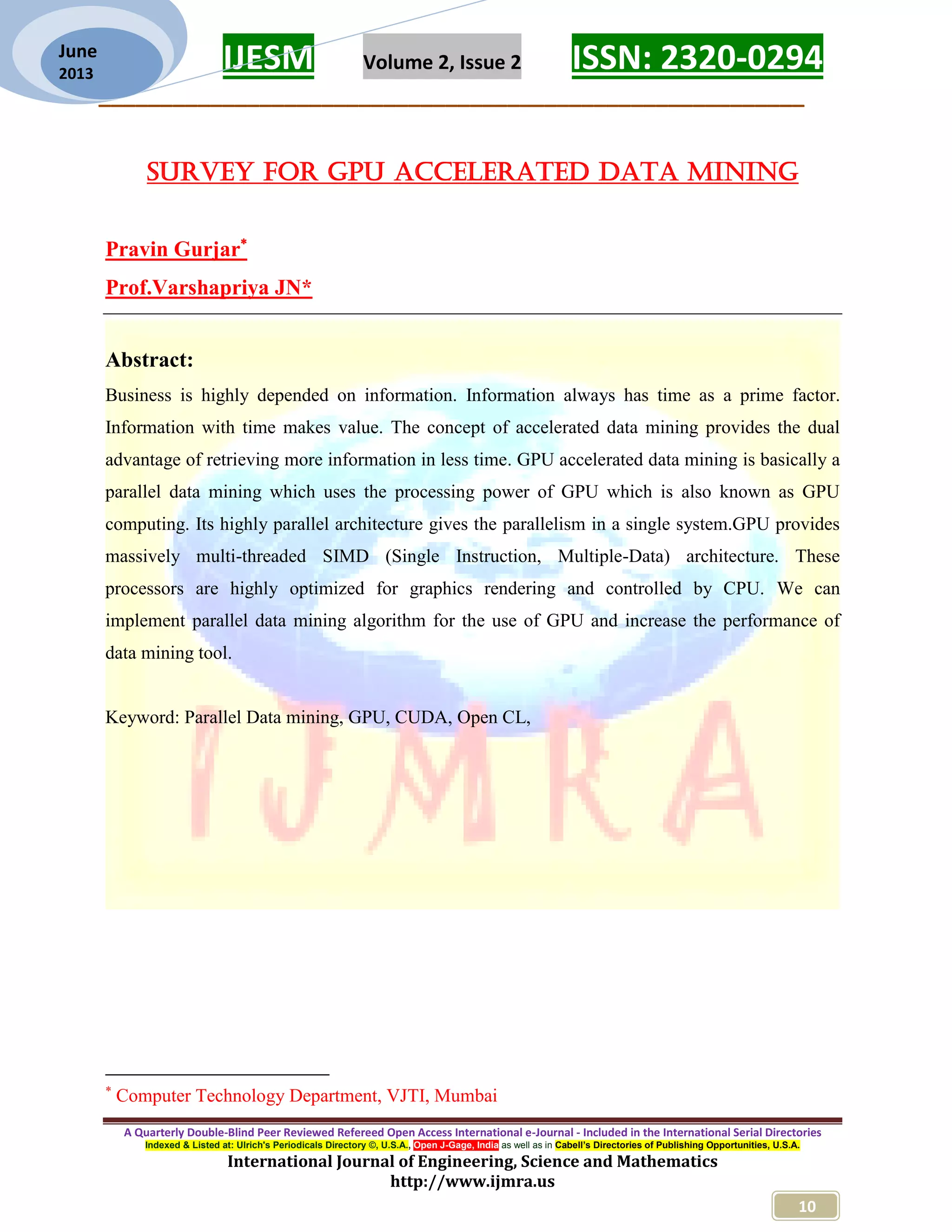 IJESM Volume 2, Issue 2 ISSN: 2320-0294 _________________________________________________________ A Quarterly Double-Blind Peer Reviewed Refereed Open Access International e-Journal - Included in the International Serial Directories Indexed & Listed at: Ulrich's Periodicals Directory ©, U.S.A., Open J-Gage, India as well as in Cabell’s Directories of Publishing Opportunities, U.S.A. International Journal of Engineering, Science and Mathematics http://www.ijmra.us 10 June 2013 Survey for GPU Accelerated Data Mining Pravin Gurjar Prof.Varshapriya JN* Abstract: Business is highly depended on information. Information always has time as a prime factor. Information with time makes value. The concept of accelerated data mining provides the dual advantage of retrieving more information in less time. GPU accelerated data mining is basically a parallel data mining which uses the processing power of GPU which is also known as GPU computing. Its highly parallel architecture gives the parallelism in a single system.GPU provides massively multi-threaded SIMD (Single Instruction, Multiple-Data) architecture. These processors are highly optimized for graphics rendering and controlled by CPU. We can implement parallel data mining algorithm for the use of GPU and increase the performance of data mining tool. Keyword: Parallel Data mining, GPU, CUDA, Open CL,  Computer Technology Department, VJTI, Mumbai 