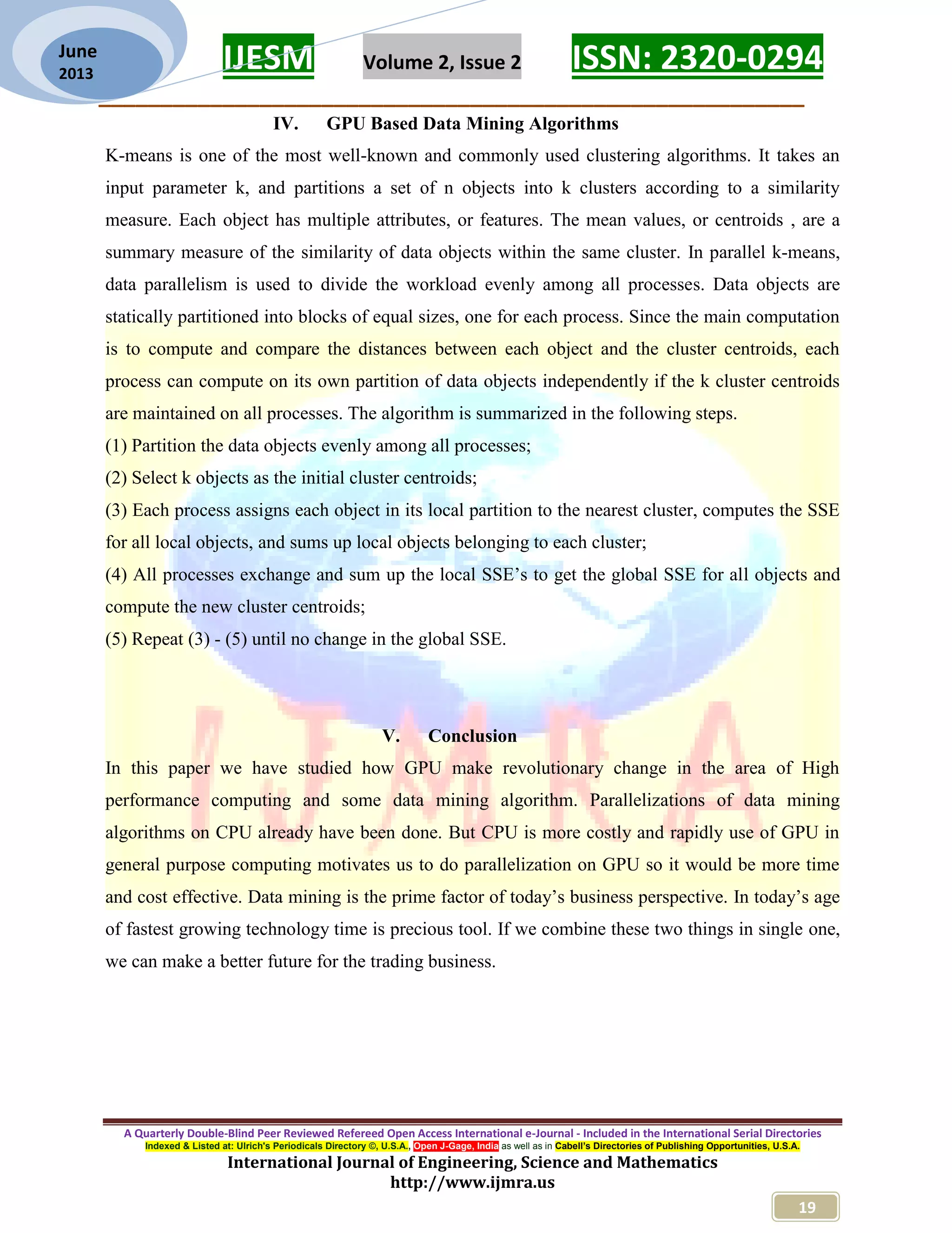 IJESM Volume 2, Issue 2 ISSN: 2320-0294 _________________________________________________________ A Quarterly Double-Blind Peer Reviewed Refereed Open Access International e-Journal - Included in the International Serial Directories Indexed & Listed at: Ulrich's Periodicals Directory ©, U.S.A., Open J-Gage, India as well as in Cabell’s Directories of Publishing Opportunities, U.S.A. International Journal of Engineering, Science and Mathematics http://www.ijmra.us 19 June 2013 IV. GPU Based Data Mining Algorithms K-means is one of the most well-known and commonly used clustering algorithms. It takes an input parameter k, and partitions a set of n objects into k clusters according to a similarity measure. Each object has multiple attributes, or features. The mean values, or centroids , are a summary measure of the similarity of data objects within the same cluster. In parallel k-means, data parallelism is used to divide the workload evenly among all processes. Data objects are statically partitioned into blocks of equal sizes, one for each process. Since the main computation is to compute and compare the distances between each object and the cluster centroids, each process can compute on its own partition of data objects independently if the k cluster centroids are maintained on all processes. The algorithm is summarized in the following steps. (1) Partition the data objects evenly among all processes; (2) Select k objects as the initial cluster centroids; (3) Each process assigns each object in its local partition to the nearest cluster, computes the SSE for all local objects, and sums up local objects belonging to each cluster; (4) All processes exchange and sum up the local SSE’s to get the global SSE for all objects and compute the new cluster centroids; (5) Repeat (3) - (5) until no change in the global SSE. V. Conclusion In this paper we have studied how GPU make revolutionary change in the area of High performance computing and some data mining algorithm. Parallelizations of data mining algorithms on CPU already have been done. But CPU is more costly and rapidly use of GPU in general purpose computing motivates us to do parallelization on GPU so it would be more time and cost effective. Data mining is the prime factor of today’s business perspective. In today’s age of fastest growing technology time is precious tool. If we combine these two things in single one, we can make a better future for the trading business. 