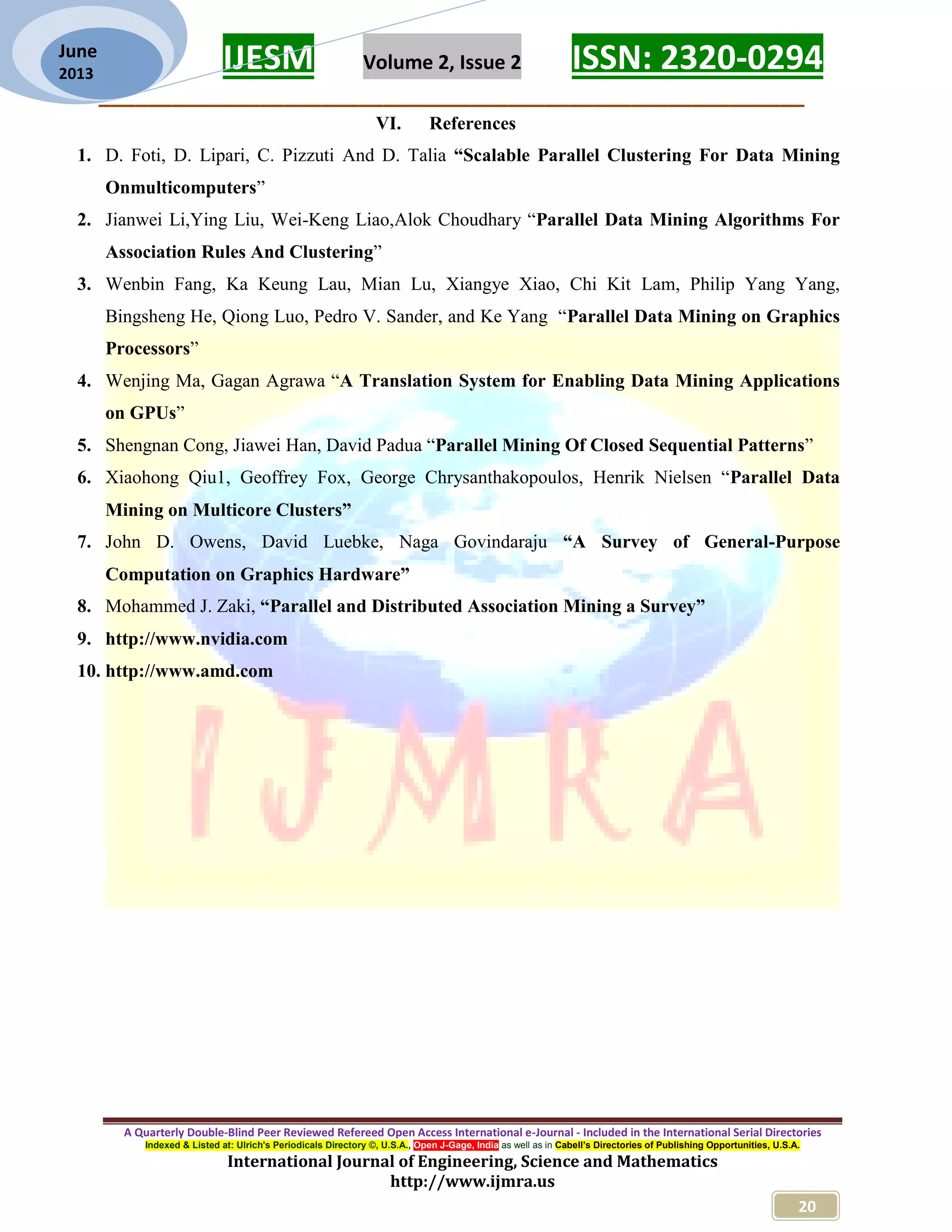 IJESM Volume 2, Issue 2 ISSN: 2320-0294 _________________________________________________________ A Quarterly Double-Blind Peer Reviewed Refereed Open Access International e-Journal - Included in the International Serial Directories Indexed & Listed at: Ulrich's Periodicals Directory ©, U.S.A., Open J-Gage, India as well as in Cabell’s Directories of Publishing Opportunities, U.S.A. International Journal of Engineering, Science and Mathematics http://www.ijmra.us 20 June 2013 VI. References 1. D. Foti, D. Lipari, C. Pizzuti And D. Talia “Scalable Parallel Clustering For Data Mining Onmulticomputers” 2. Jianwei Li,Ying Liu, Wei-Keng Liao,Alok Choudhary “Parallel Data Mining Algorithms For Association Rules And Clustering” 3. Wenbin Fang, Ka Keung Lau, Mian Lu, Xiangye Xiao, Chi Kit Lam, Philip Yang Yang, Bingsheng He, Qiong Luo, Pedro V. Sander, and Ke Yang “Parallel Data Mining on Graphics Processors” 4. Wenjing Ma, Gagan Agrawa “A Translation System for Enabling Data Mining Applications on GPUs” 5. Shengnan Cong, Jiawei Han, David Padua “Parallel Mining Of Closed Sequential Patterns” 6. Xiaohong Qiu1, Geoffrey Fox, George Chrysanthakopoulos, Henrik Nielsen “Parallel Data Mining on Multicore Clusters” 7. John D. Owens, David Luebke, Naga Govindaraju “A Survey of General-Purpose Computation on Graphics Hardware” 8. Mohammed J. Zaki, “Parallel and Distributed Association Mining a Survey” 9. http://www.nvidia.com 10. http://www.amd.com 
