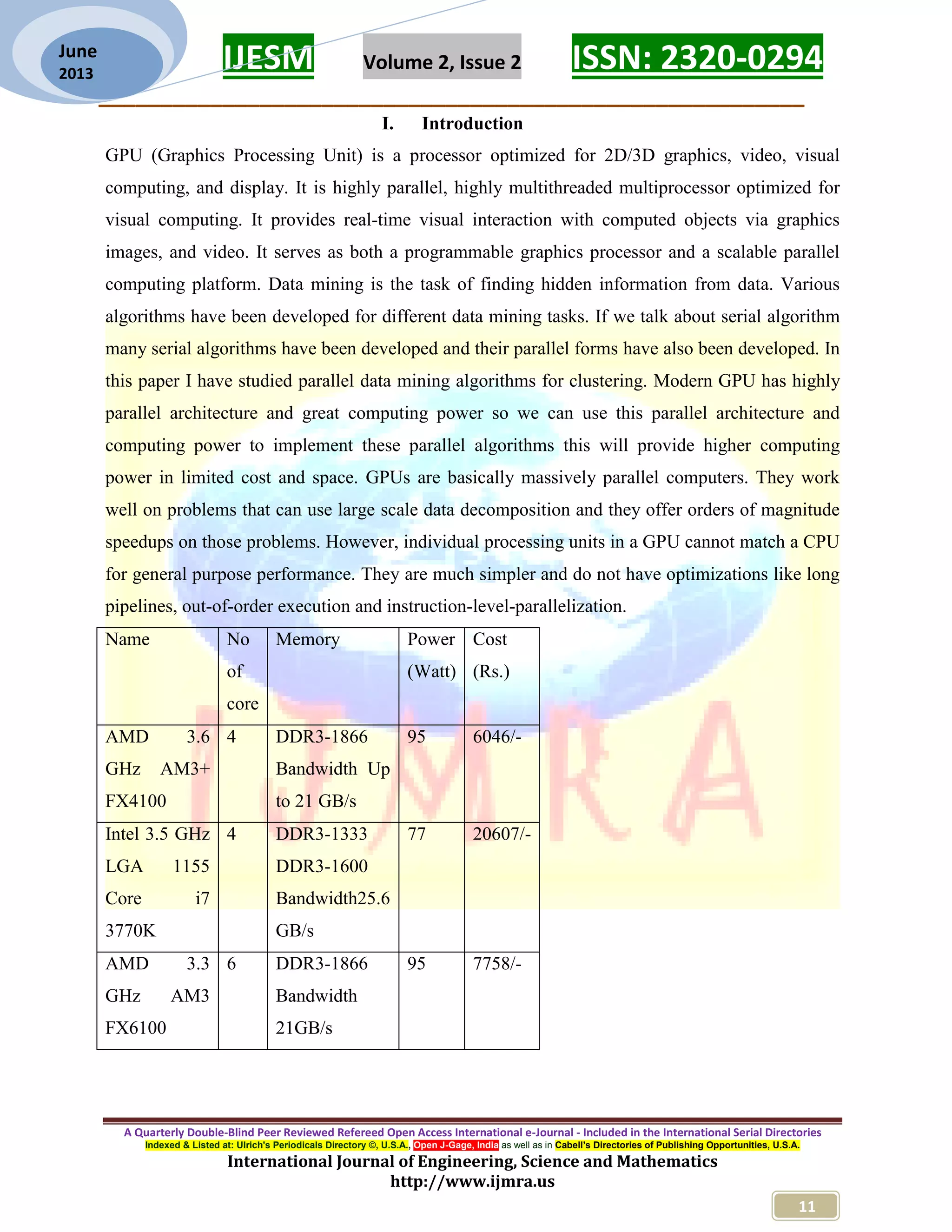 IJESM Volume 2, Issue 2 ISSN: 2320-0294 _________________________________________________________ A Quarterly Double-Blind Peer Reviewed Refereed Open Access International e-Journal - Included in the International Serial Directories Indexed & Listed at: Ulrich's Periodicals Directory ©, U.S.A., Open J-Gage, India as well as in Cabell’s Directories of Publishing Opportunities, U.S.A. International Journal of Engineering, Science and Mathematics http://www.ijmra.us 11 June 2013 I. Introduction GPU (Graphics Processing Unit) is a processor optimized for 2D/3D graphics, video, visual computing, and display. It is highly parallel, highly multithreaded multiprocessor optimized for visual computing. It provides real-time visual interaction with computed objects via graphics images, and video. It serves as both a programmable graphics processor and a scalable parallel computing platform. Data mining is the task of finding hidden information from data. Various algorithms have been developed for different data mining tasks. If we talk about serial algorithm many serial algorithms have been developed and their parallel forms have also been developed. In this paper I have studied parallel data mining algorithms for clustering. Modern GPU has highly parallel architecture and great computing power so we can use this parallel architecture and computing power to implement these parallel algorithms this will provide higher computing power in limited cost and space. GPUs are basically massively parallel computers. They work well on problems that can use large scale data decomposition and they offer orders of magnitude speedups on those problems. However, individual processing units in a GPU cannot match a CPU for general purpose performance. They are much simpler and do not have optimizations like long pipelines, out-of-order execution and instruction-level-parallelization. Name No of core Memory Power (Watt) Cost (Rs.) AMD 3.6 GHz AM3+ FX4100 4 DDR3-1866 Bandwidth Up to 21 GB/s 95 6046/- Intel 3.5 GHz LGA 1155 Core i7 3770K 4 DDR3-1333 DDR3-1600 Bandwidth25.6 GB/s 77 20607/- AMD 3.3 GHz AM3 FX6100 6 DDR3-1866 Bandwidth 21GB/s 95 7758/- 