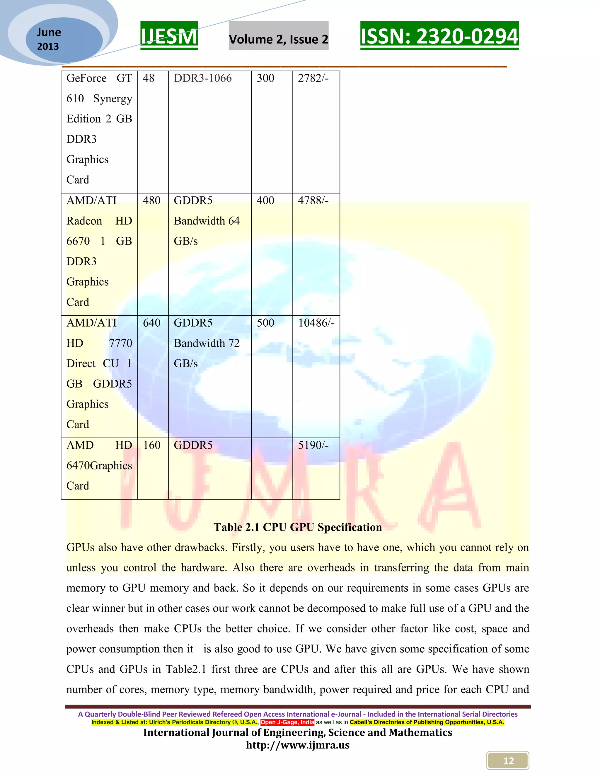 IJESM Volume 2, Issue 2 ISSN: 2320-0294 _________________________________________________________ A Quarterly Double-Blind Peer Reviewed Refereed Open Access International e-Journal - Included in the International Serial Directories Indexed & Listed at: Ulrich's Periodicals Directory ©, U.S.A., Open J-Gage, India as well as in Cabell’s Directories of Publishing Opportunities, U.S.A. International Journal of Engineering, Science and Mathematics http://www.ijmra.us 12 June 2013 GeForce GT 610 Synergy Edition 2 GB DDR3 Graphics Card 48 DDR3-1066 300 2782/- AMD/ATI Radeon HD 6670 1 GB DDR3 Graphics Card 480 GDDR5 Bandwidth 64 GB/s 400 4788/- AMD/ATI HD 7770 Direct CU 1 GB GDDR5 Graphics Card 640 GDDR5 Bandwidth 72 GB/s 500 10486/- AMD HD 6470Graphics Card 160 GDDR5 5190/- Table 2.1 CPU GPU Specification GPUs also have other drawbacks. Firstly, you users have to have one, which you cannot rely on unless you control the hardware. Also there are overheads in transferring the data from main memory to GPU memory and back. So it depends on our requirements in some cases GPUs are clear winner but in other cases our work cannot be decomposed to make full use of a GPU and the overheads then make CPUs the better choice. If we consider other factor like cost, space and power consumption then it is also good to use GPU. We have given some specification of some CPUs and GPUs in Table2.1 first three are CPUs and after this all are GPUs. We have shown number of cores, memory type, memory bandwidth, power required and price for each CPU and 