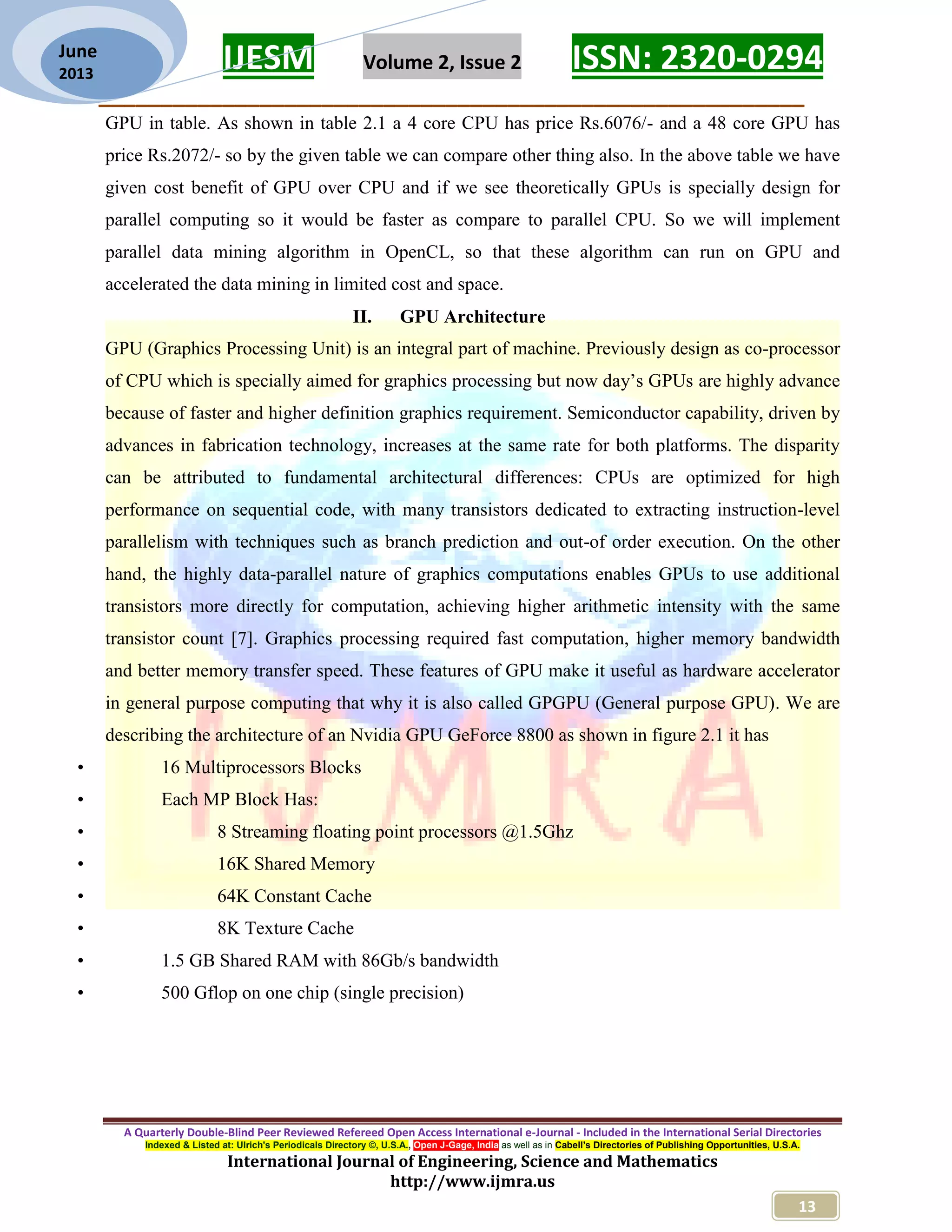 IJESM Volume 2, Issue 2 ISSN: 2320-0294 _________________________________________________________ A Quarterly Double-Blind Peer Reviewed Refereed Open Access International e-Journal - Included in the International Serial Directories Indexed & Listed at: Ulrich's Periodicals Directory ©, U.S.A., Open J-Gage, India as well as in Cabell’s Directories of Publishing Opportunities, U.S.A. International Journal of Engineering, Science and Mathematics http://www.ijmra.us 13 June 2013 GPU in table. As shown in table 2.1 a 4 core CPU has price Rs.6076/- and a 48 core GPU has price Rs.2072/- so by the given table we can compare other thing also. In the above table we have given cost benefit of GPU over CPU and if we see theoretically GPUs is specially design for parallel computing so it would be faster as compare to parallel CPU. So we will implement parallel data mining algorithm in OpenCL, so that these algorithm can run on GPU and accelerated the data mining in limited cost and space. II. GPU Architecture GPU (Graphics Processing Unit) is an integral part of machine. Previously design as co-processor of CPU which is specially aimed for graphics processing but now day’s GPUs are highly advance because of faster and higher definition graphics requirement. Semiconductor capability, driven by advances in fabrication technology, increases at the same rate for both platforms. The disparity can be attributed to fundamental architectural differences: CPUs are optimized for high performance on sequential code, with many transistors dedicated to extracting instruction-level parallelism with techniques such as branch prediction and out-of order execution. On the other hand, the highly data-parallel nature of graphics computations enables GPUs to use additional transistors more directly for computation, achieving higher arithmetic intensity with the same transistor count [7]. Graphics processing required fast computation, higher memory bandwidth and better memory transfer speed. These features of GPU make it useful as hardware accelerator in general purpose computing that why it is also called GPGPU (General purpose GPU). We are describing the architecture of an Nvidia GPU GeForce 8800 as shown in figure 2.1 it has • 16 Multiprocessors Blocks • Each MP Block Has: • 8 Streaming floating point processors @1.5Ghz • 16K Shared Memory • 64K Constant Cache • 8K Texture Cache • 1.5 GB Shared RAM with 86Gb/s bandwidth • 500 Gflop on one chip (single precision) 