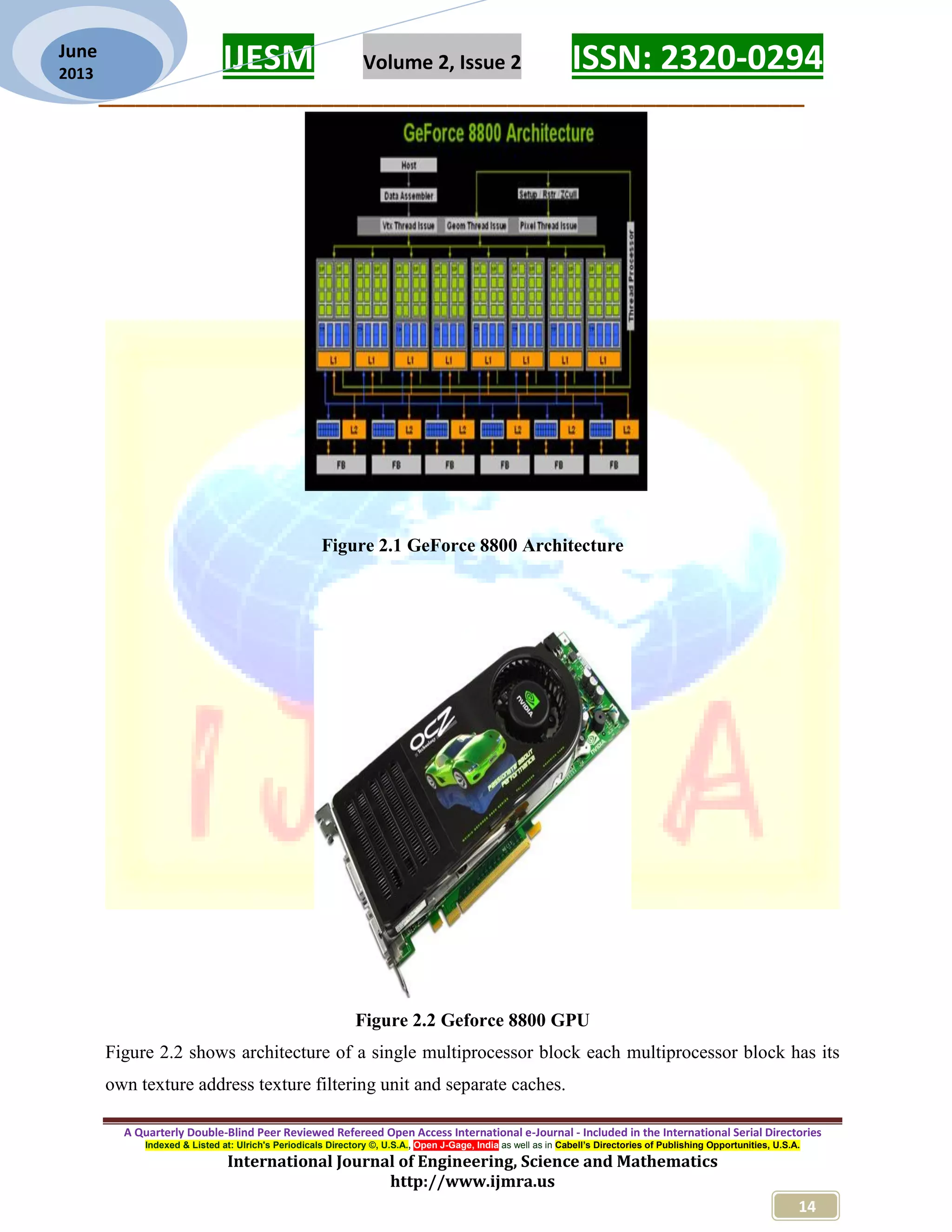 IJESM Volume 2, Issue 2 ISSN: 2320-0294 _________________________________________________________ A Quarterly Double-Blind Peer Reviewed Refereed Open Access International e-Journal - Included in the International Serial Directories Indexed & Listed at: Ulrich's Periodicals Directory ©, U.S.A., Open J-Gage, India as well as in Cabell’s Directories of Publishing Opportunities, U.S.A. International Journal of Engineering, Science and Mathematics http://www.ijmra.us 14 June 2013 Figure 2.1 GeForce 8800 Architecture Figure 2.2 Geforce 8800 GPU Figure 2.2 shows architecture of a single multiprocessor block each multiprocessor block has its own texture address texture filtering unit and separate caches. 