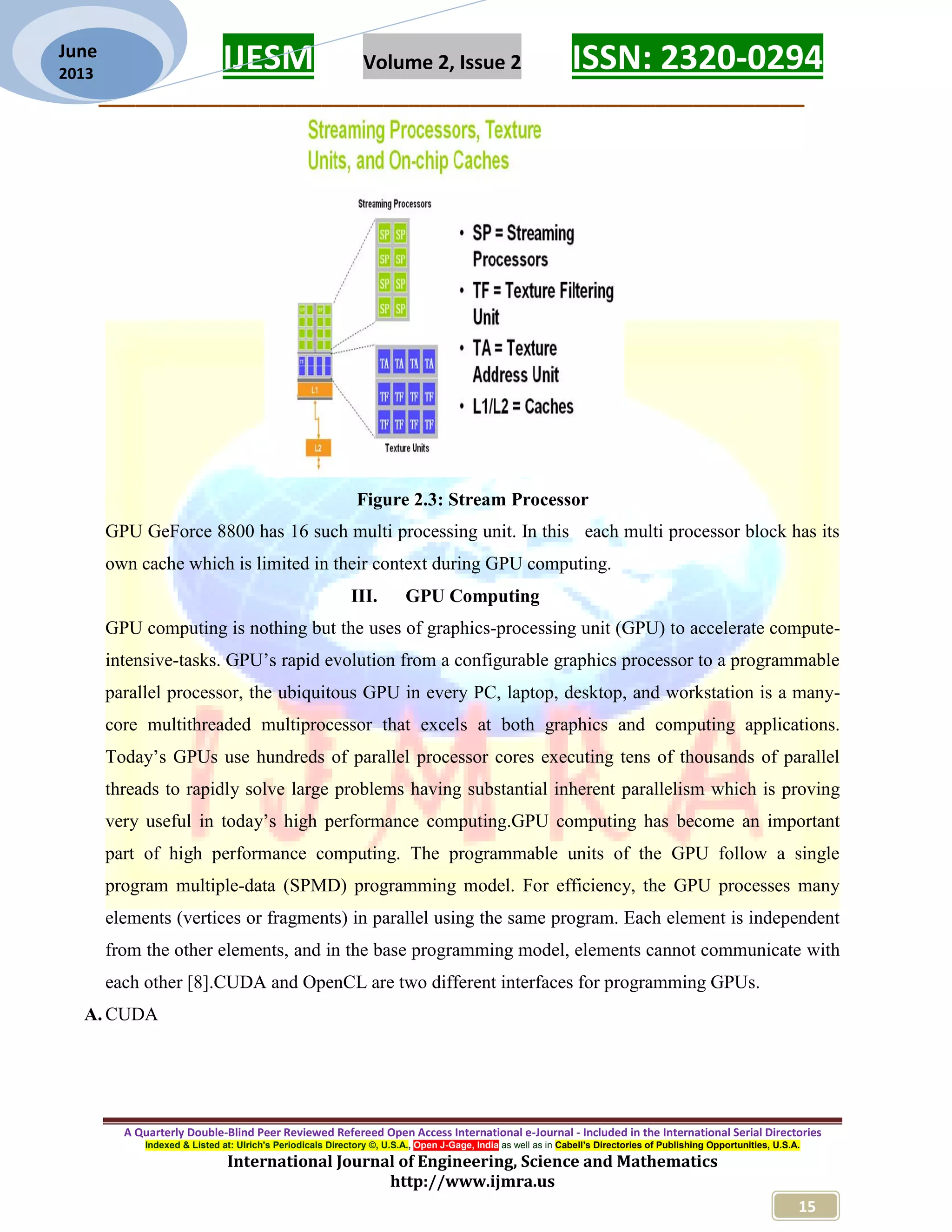 IJESM Volume 2, Issue 2 ISSN: 2320-0294 _________________________________________________________ A Quarterly Double-Blind Peer Reviewed Refereed Open Access International e-Journal - Included in the International Serial Directories Indexed & Listed at: Ulrich's Periodicals Directory ©, U.S.A., Open J-Gage, India as well as in Cabell’s Directories of Publishing Opportunities, U.S.A. International Journal of Engineering, Science and Mathematics http://www.ijmra.us 15 June 2013 Figure 2.3: Stream Processor GPU GeForce 8800 has 16 such multi processing unit. In this each multi processor block has its own cache which is limited in their context during GPU computing. III. GPU Computing GPU computing is nothing but the uses of graphics-processing unit (GPU) to accelerate compute- intensive-tasks. GPU’s rapid evolution from a configurable graphics processor to a programmable parallel processor, the ubiquitous GPU in every PC, laptop, desktop, and workstation is a many- core multithreaded multiprocessor that excels at both graphics and computing applications. Today’s GPUs use hundreds of parallel processor cores executing tens of thousands of parallel threads to rapidly solve large problems having substantial inherent parallelism which is proving very useful in today’s high performance computing.GPU computing has become an important part of high performance computing. The programmable units of the GPU follow a single program multiple-data (SPMD) programming model. For efficiency, the GPU processes many elements (vertices or fragments) in parallel using the same program. Each element is independent from the other elements, and in the base programming model, elements cannot communicate with each other [8].CUDA and OpenCL are two different interfaces for programming GPUs. A. CUDA 