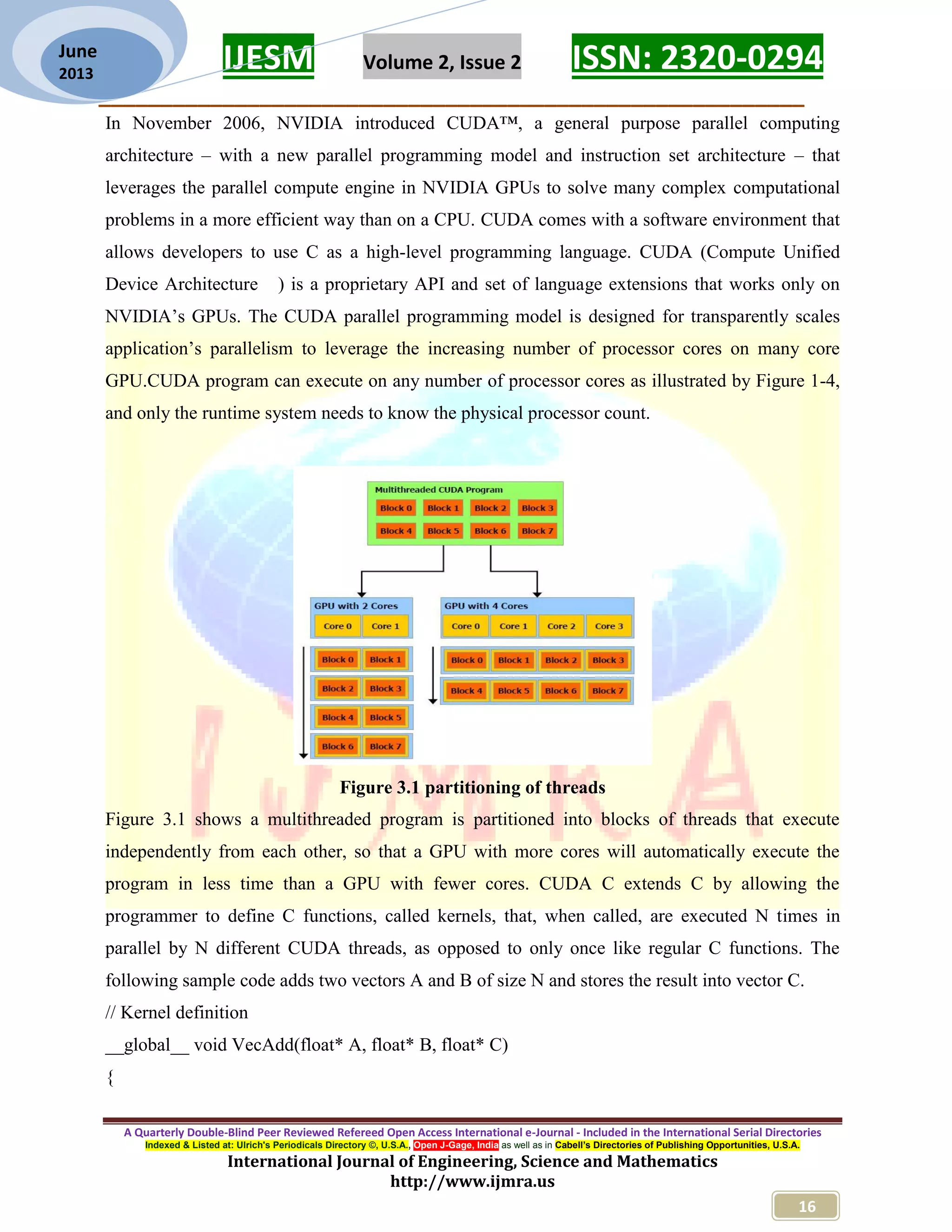 IJESM Volume 2, Issue 2 ISSN: 2320-0294 _________________________________________________________ A Quarterly Double-Blind Peer Reviewed Refereed Open Access International e-Journal - Included in the International Serial Directories Indexed & Listed at: Ulrich's Periodicals Directory ©, U.S.A., Open J-Gage, India as well as in Cabell’s Directories of Publishing Opportunities, U.S.A. International Journal of Engineering, Science and Mathematics http://www.ijmra.us 16 June 2013 In November 2006, NVIDIA introduced CUDA™, a general purpose parallel computing architecture – with a new parallel programming model and instruction set architecture – that leverages the parallel compute engine in NVIDIA GPUs to solve many complex computational problems in a more efficient way than on a CPU. CUDA comes with a software environment that allows developers to use C as a high-level programming language. CUDA (Compute Unified Device Architecture ) is a proprietary API and set of language extensions that works only on NVIDIA’s GPUs. The CUDA parallel programming model is designed for transparently scales application’s parallelism to leverage the increasing number of processor cores on many core GPU.CUDA program can execute on any number of processor cores as illustrated by Figure 1-4, and only the runtime system needs to know the physical processor count. Figure 3.1 partitioning of threads Figure 3.1 shows a multithreaded program is partitioned into blocks of threads that execute independently from each other, so that a GPU with more cores will automatically execute the program in less time than a GPU with fewer cores. CUDA C extends C by allowing the programmer to define C functions, called kernels, that, when called, are executed N times in parallel by N different CUDA threads, as opposed to only once like regular C functions. The following sample code adds two vectors A and B of size N and stores the result into vector C. // Kernel definition __global__ void VecAdd(float* A, float* B, float* C) { 