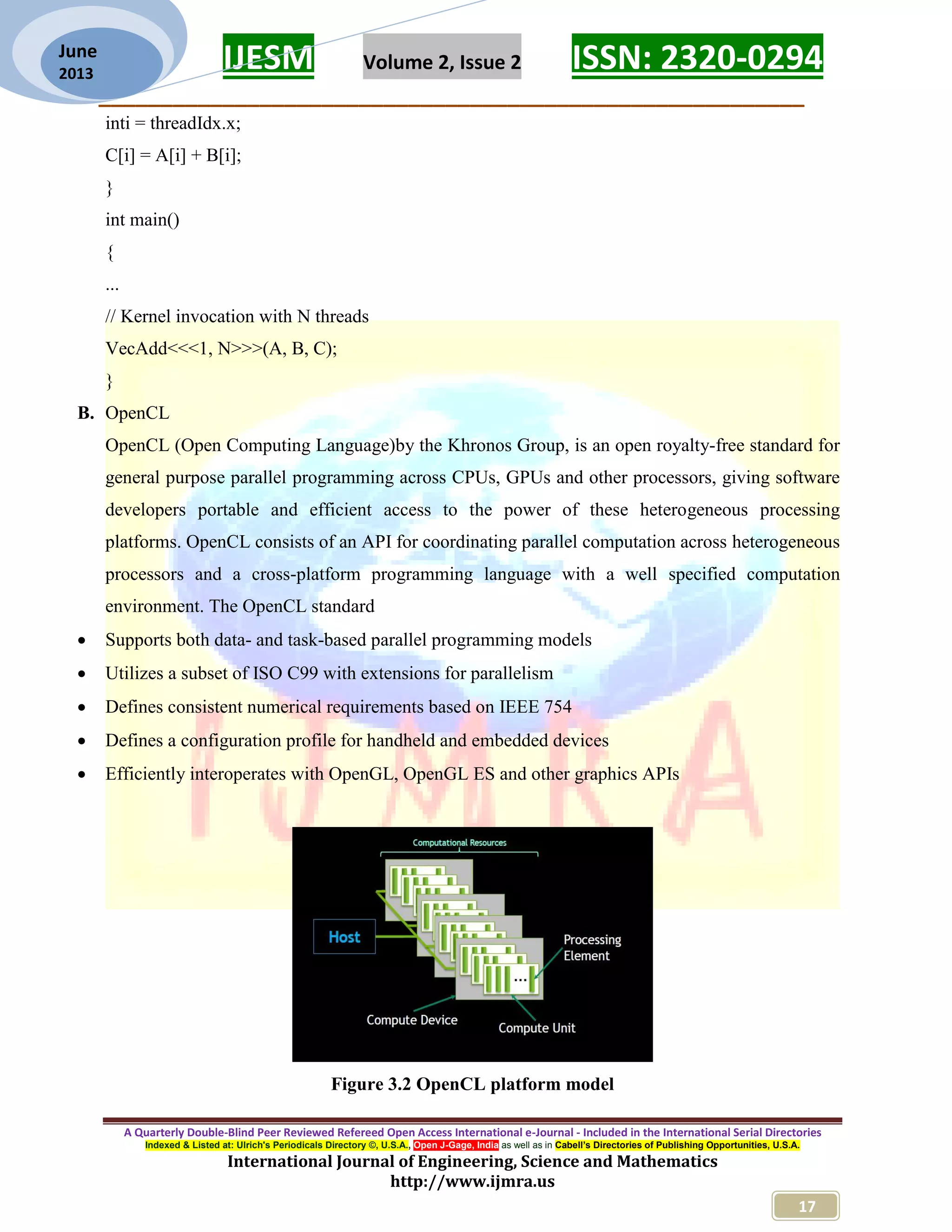 IJESM Volume 2, Issue 2 ISSN: 2320-0294 _________________________________________________________ A Quarterly Double-Blind Peer Reviewed Refereed Open Access International e-Journal - Included in the International Serial Directories Indexed & Listed at: Ulrich's Periodicals Directory ©, U.S.A., Open J-Gage, India as well as in Cabell’s Directories of Publishing Opportunities, U.S.A. International Journal of Engineering, Science and Mathematics http://www.ijmra.us 17 June 2013 inti = threadIdx.x; C[i] = A[i] + B[i]; } int main() { ... // Kernel invocation with N threads VecAdd<<<1, N>>>(A, B, C); } B. OpenCL OpenCL (Open Computing Language)by the Khronos Group, is an open royalty-free standard for general purpose parallel programming across CPUs, GPUs and other processors, giving software developers portable and efficient access to the power of these heterogeneous processing platforms. OpenCL consists of an API for coordinating parallel computation across heterogeneous processors and a cross-platform programming language with a well specified computation environment. The OpenCL standard  Supports both data- and task-based parallel programming models  Utilizes a subset of ISO C99 with extensions for parallelism  Defines consistent numerical requirements based on IEEE 754  Defines a configuration profile for handheld and embedded devices  Efficiently interoperates with OpenGL, OpenGL ES and other graphics APIs Figure 3.2 OpenCL platform model 