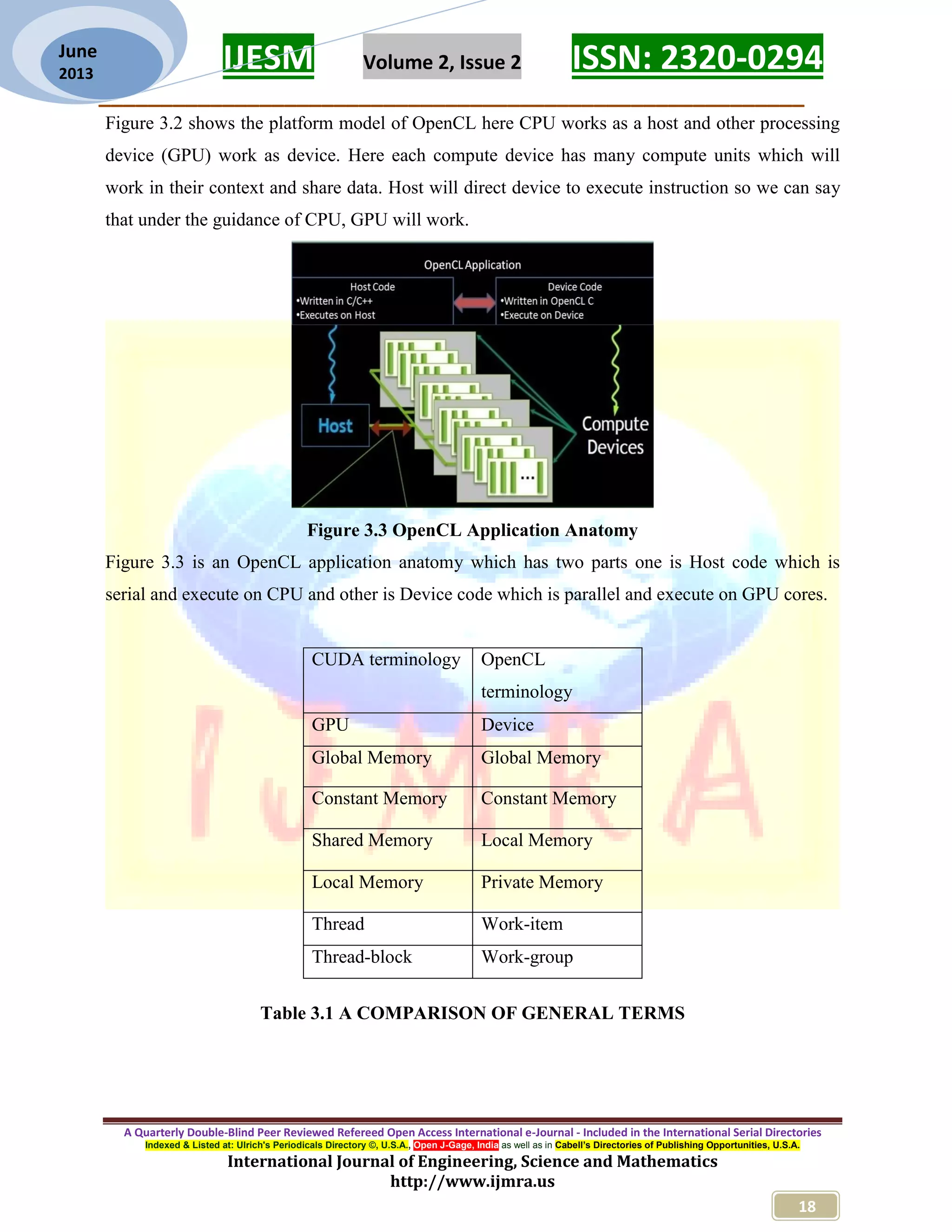 IJESM Volume 2, Issue 2 ISSN: 2320-0294 _________________________________________________________ A Quarterly Double-Blind Peer Reviewed Refereed Open Access International e-Journal - Included in the International Serial Directories Indexed & Listed at: Ulrich's Periodicals Directory ©, U.S.A., Open J-Gage, India as well as in Cabell’s Directories of Publishing Opportunities, U.S.A. International Journal of Engineering, Science and Mathematics http://www.ijmra.us 18 June 2013 Figure 3.2 shows the platform model of OpenCL here CPU works as a host and other processing device (GPU) work as device. Here each compute device has many compute units which will work in their context and share data. Host will direct device to execute instruction so we can say that under the guidance of CPU, GPU will work. Figure 3.3 OpenCL Application Anatomy Figure 3.3 is an OpenCL application anatomy which has two parts one is Host code which is serial and execute on CPU and other is Device code which is parallel and execute on GPU cores. Table 3.1 A COMPARISON OF GENERAL TERMS CUDA terminology OpenCL terminology GPU Device Global Memory Global Memory Constant Memory Constant Memory Shared Memory Local Memory Local Memory Private Memory Thread Work-item Thread-block Work-group 