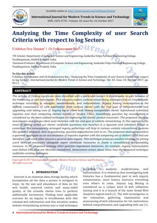 4 International Journal for Modern Trends in Science and Technology
Analyzing the Time Complexity of user Search
Criteria with respect to log Sectors
P.Adithya Siva Shankar1
| Ch.Venkateswara Rao2
1PG Scholar, Department of Computer Science and Engineering, Sanketika Vidya Parishad Engineering College,
Visakhapatnam, Andhra Pradesh, India.
2Assistant Professor, Department of Computer Science and Engineering, Sanketika Vidya Parishad Engineering College,
Visakhapatnam, Andhra Pradesh, India.
To Cite this Article
P.Adithya Siva Shankar and Ch.Venkateswara Rao, Analyzing the Time Complexity of user Search Criteria with respect
to log Sectors , International Journal for Modern Trends in Science and Technology, Vol. 03, Issue 10, October 2017, pp:
04-11.
The activity of finding significant data identified with a particular subject is troublesome in web because of
the immensity of web information. This situation makes website streamlining strategies into an irreplaceable
technique according to analysts, academicians, and industrialists. Inquiry history investigation is the
definite examination of web information from various clients with the end goal of comprehension and
upgrading web taking care of. Inquiry log or client seek history incorporates clients' beforehand submitted
inquiries and their comparing clicked reports or locales' URLs. Accordingly question log investigation is
considered as the most utilized technique for improving the clients' pursuit encounter. The proposed strategy
investigates and groups client scan histories with the end goal of website streamlining. In this approach, the
issue of getting sorted out clients' verifiable questions into bunches in a dynamic and robotized design is
examined. The consequently arranged inquiry gatherings will help in various website streamlining systems
like question proposal, item re-positioning, question adjustments and so on. The proposed strategy considers
a question aggregate as an accumulation of inquiries together with the comparing set of clicked URLs that are
identified with each other around a general data require. This technique proposes another strategy for joining
word likeness measures alongside report similitude measures to frame a consolidated comparability
measure. In the proposed strategy other question importance measures, for example, inquiry reformulation
and clicked URL idea are likewise considered. Assessment comes about show how the proposed technique
outflanks existing strategies.
Copyright © 2017 International Journal for Modern Trends in Science and Technology
All rights reserved.
I. INTRODUCTION
Internet is an immense data storage facility which
incorporates all the data a person is intrigued to
enjoy. As the size and abundance of data on the
web builds, assorted variety and many-sided
quality of the errands clients tries to perform
additionally increments. Finding most applicable
outcome for an inquiry is troublesome with this
colossal web information and this situation makes
website streamlining systems into a vital technique
according to analysts, academicians, and
industrialists. It is viewed as that investigating look
histories has a fundamental part in web inquiry
enhancement, since history instructs everything
even what's to come. Inquiry Log Mining is
considered as a unique kind of web utilization
mining and it is a branch of the more broad Web
Analytics logical teach [1]. The web investigation is
the estimation, gathering, examination and
announcing of web information for the motivations
behind comprehension and upgrading web use [1].
ABSTRACT
Available online at: http://www.ijmtst.com/vol3issue10.html
International Journal for Modern Trends in Science and Technology
ISSN: 2455-3778 :: Volume: 03, Issue No: 10, October 2017
 