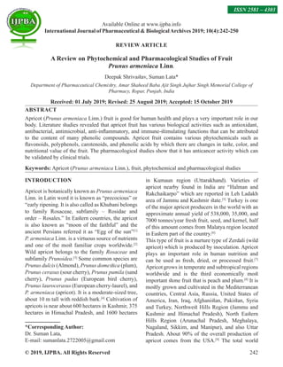 © 2019, IJPBA. All Rights Reserved 242
Available Online at www.ijpba.info
International Journal of Pharmaceutical  BiologicalArchives 2019; 10(4):242-250
ISSN 2581 – 4303
REVIEW ARTICLE
A Review on Phytochemical and Pharmacological Studies of Fruit
Prunus armeniaca Linn.
Deepak Shrivastav, Suman Lata*
Department of Pharmaceutical Chemistry, Amar Shaheed Baba Ajit Singh Jujhar Singh Memorial College of
Pharmacy, Ropar, Punjab, India
Received: 01 July 2019; Revised: 25 August 2019; Accepted: 15 October 2019
ABSTRACT
Apricot (Prunus armeniaca Linn.) fruit is good for human health and plays a very important role in our
body. Literature studies revealed that apricot fruit has various biological activities such as antioxidant,
antibacterial, antimicrobial, anti-inflammatory, and immune-stimulating functions that can be attributed
to the content of many phenolic compounds. Apricot fruit contains various phytochemicals such as
flavonoids, polyphenols, carotenoids, and phenolic acids by which there are changes in taste, color, and
nutritional value of the fruit. The pharmacological studies show that it has anticancer activity which can
be validated by clinical trials.
Keywords: Apricot (Prunus armeniaca Linn.), fruit, phytochemical and pharmacological studies
INTRODUCTION
Apricot is botanically known as Prunus armeniaca
Linn. in Latin word it is known as “precocious” or
“early ripening. It is also called as Khubani belongs
to family Rosaceae, subfamily – Rosidae and
order – Rosales.” In Eastern countries, the apricot
is also known as “moon of the faithful” and the
ancient Persians referred it as “Egg of the sun”[1]
P. armeniaca Linn. is a virtuous source of nutrients
and one of the most familiar crops worldwide.[2]
Wild apricot belongs to the family Rosaceae and
subfamily Prunoidea.[3]
Some common species are
Prunus dulcis (Almond), Prunus domestica (plum),
Prunus cerasus (sour cherry), Prunus pumila (sand
cherry), Prunus padus (European bird cherry),
Prunus laurocerasus (European cherry-laurel), and
P. armeniaca (apricot). It is a moderate-sized tree,
about 10 m tall with reddish bark.[4]
Cultivation of
apricots is near about 600 hectares in Kashmir, 375
hectares in Himachal Pradesh, and 1600 hectares
*Corresponding Author:
Dr. Suman Lata,
E-mail: sumanlata.2722005@gmail.com
in Kumaun region (Uttarakhand). Varieties of
apricot nearby found in India are “Halman and
Rakchaikarpo” which are reported in Leh Ladakh
area of Jammu and Kashmir state.[5]
Turkey is one
of the major apricot producers in the world with an
approximate annual yield of 538,000, 35,000, and
7000 tonnes/year fresh fruit, seed, and kernel, half
of this amount comes from Malatya region located
in Eastern part of the country.[6]
This type of fruit is a nurture type of Zerdali (wild
apricot) which is produced by inoculation. Apricot
plays an important role in human nutrition and
can be used as fresh, dried, or processed fruit.[7]
Apricot grows in temperate and subtropical regions
worldwide and is the third economically most
important stone fruit that is peach and plum.[8]
It is
mostly grown and cultivated in the Mediterranean
countries, Central Asia, Russia, United States of
America, Iran, Iraq, Afghanistan, Pakistan, Syria
and Turkey, Northwest Hills Region (Jammu and
Kashmir and Himachal Pradesh), North Eastern
Hills Region (Arunachal Pradesh, Meghalaya,
Nagaland, Sikkim, and Manipur), and also Uttar
Pradesh. About 90% of the overall production of
apricot comes from the USA.[9]
The total world
 