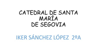 CATEDRAL DE SANTA
MARÍA
DE SEGOVIA
IKER SÁNCHEZ LÓPEZ 2ºA
 