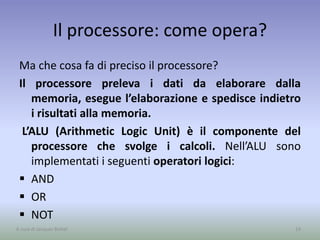 Il processore: come opera?
Ma che cosa fa di preciso il processore?
Il processore preleva i dati da elaborare dalla
memoria, esegue l’elaborazione e spedisce indietro
i risultati alla memoria.
L’ALU (Arithmetic Logic Unit) è il componente del
processore che svolge i calcoli. Nell’ALU sono
implementati i seguenti operatori logici:
 AND
 OR
 NOT
14A cura di Jacques Bottel
 