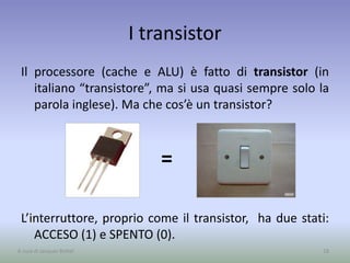 I transistor
Il processore (cache e ALU) è fatto di transistor (in
italiano “transistore”, ma si usa quasi sempre solo la
parola inglese). Ma che cos’è un transistor?
L’interruttore, proprio come il transistor, ha due stati:
ACCESO (1) e SPENTO (0).
=
18A cura di Jacques Bottel
 
