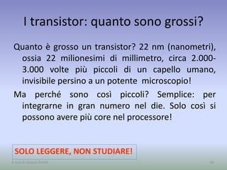 I transistor: quanto sono grossi?
Quanto è grosso un transistor? 22 nm (nanometri),
ossia 22 milionesimi di millimetro, circa 2.000-
3.000 volte più piccoli di un capello umano,
invisibile persino a un potente microscopio!
Ma perché sono così piccoli? Semplice: per
integrarne in gran numero nel die. Solo così si
possono avere più core nel processore!
19
SOLO LEGGERE, NON STUDIARE!
A cura di Jacques Bottel
 