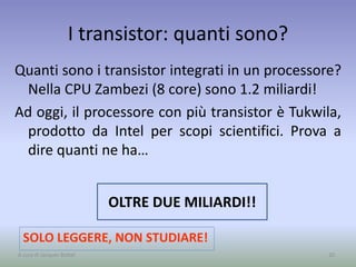 I transistor: quanti sono?
Quanti sono i transistor integrati in un processore?
Nella CPU Zambezi (8 core) sono 1.2 miliardi!
Ad oggi, il processore con più transistor è Tukwila,
prodotto da Intel per scopi scientifici. Prova a
dire quanti ne ha…
20
OLTRE DUE MILIARDI!!
SOLO LEGGERE, NON STUDIARE!
A cura di Jacques Bottel
 