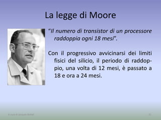 La legge di Moore
“Il numero di transistor di un processore
raddoppia ogni 18 mesi”.
Con il progressivo avvicinarsi dei limiti
fisici del silicio, il periodo di raddop-
pio, una volta di 12 mesi, è passato a
18 e ora a 24 mesi.
21A cura di Jacques Bottel
 