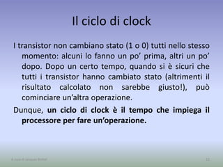 Il ciclo di clock
I transistor non cambiano stato (1 o 0) tutti nello stesso
momento: alcuni lo fanno un po’ prima, altri un po’
dopo. Dopo un certo tempo, quando si è sicuri che
tutti i transistor hanno cambiato stato (altrimenti il
risultato calcolato non sarebbe giusto!), può
cominciare un’altra operazione.
Dunque, un ciclo di clock è il tempo che impiega il
processore per fare un’operazione.
22A cura di Jacques Bottel
 