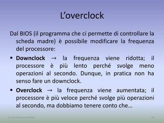 L’overclock
Dal BIOS (il programma che ci permette di controllare la
scheda madre) è possibile modificare la frequenza
del processore:
 Downclock → la frequenza viene ridotta; il
processore è più lento perché svolge meno
operazioni al secondo. Dunque, in pratica non ha
senso fare un downclock.
 Overclock → la frequenza viene aumentata; il
processore è più veloce perché svolge più operazioni
al secondo, ma dobbiamo tenere conto che…
24A cura di Jacques Bottel
 