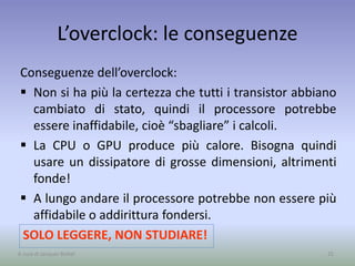 L’overclock: le conseguenze
Conseguenze dell’overclock:
 Non si ha più la certezza che tutti i transistor abbiano
cambiato di stato, quindi il processore potrebbe
essere inaffidabile, cioè “sbagliare” i calcoli.
 La CPU o GPU produce più calore. Bisogna quindi
usare un dissipatore di grosse dimensioni, altrimenti
fonde!
 A lungo andare il processore potrebbe non essere più
affidabile o addirittura fondersi.
25
SOLO LEGGERE, NON STUDIARE!
A cura di Jacques Bottel
 
