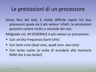 Le prestazioni di un processore
Senza fare dei test, è molto difficile capire tra due
processori quale sia il più veloce: infatti, le prestazioni
possono variare molto a seconda dei casi.
Malgrado ciò, IN GENERALE è più veloce un processore:
 Con un’alta frequenza (tanti GHz)
 Con tanti core (dual core, quad core, exa core)
 Con tanta cache (si evita di accedere alla memoria
RAM che è più lenta!)
28A cura di Jacques Bottel
 