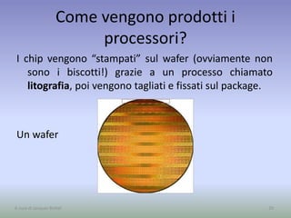 Come vengono prodotti i
processori?
I chip vengono “stampati” sul wafer (ovviamente non
sono i biscotti!) grazie a un processo chiamato
litografia, poi vengono tagliati e fissati sul package.
Un wafer
29A cura di Jacques Bottel
 