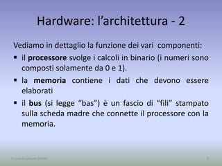 Hardware: l’architettura - 2
Vediamo in dettaglio la funzione dei vari componenti:
 il processore svolge i calcoli in binario (i numeri sono
composti solamente da 0 e 1).
 la memoria contiene i dati che devono essere
elaborati
 il bus (si legge “bas”) è un fascio di “fili” stampato
sulla scheda madre che connette il processore con la
memoria.
3A cura di Jacques Bottel
 