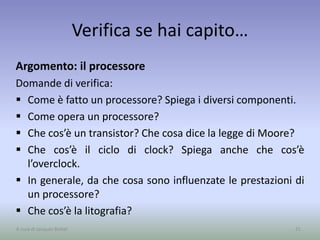 Verifica se hai capito…
Argomento: il processore
Domande di verifica:
 Come è fatto un processore? Spiega i diversi componenti.
 Come opera un processore?
 Che cos’è un transistor? Che cosa dice la legge di Moore?
 Che cos’è il ciclo di clock? Spiega anche che cos’è
l’overclock.
 In generale, da che cosa sono influenzate le prestazioni di
un processore?
 Che cos’è la litografia?
31A cura di Jacques Bottel
 