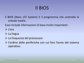 Il BIOS
ll BIOS (Basic I/O System) è il programma che controlla la
scheda madre.
Esso include informazioni di base molto importanti:
 L’ora
 La lingua
 La frequenza del processore
 L’ordine delle periferiche con cui fare l’avvio del sistema
operativo.
34A cura di Jacques Bottel
 
