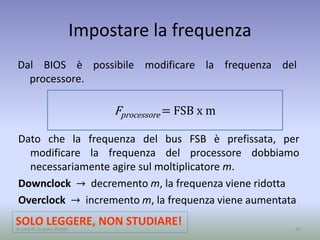 Impostare la frequenza
Dal BIOS è possibile modificare la frequenza del
processore.
36A cura di Jacques Bottel
Dato che la frequenza del bus FSB è prefissata, per
modificare la frequenza del processore dobbiamo
necessariamente agire sul moltiplicatore m.
Downclock → decremento m, la frequenza viene ridotta
Overclock → incremento m, la frequenza viene aumentata
SOLO LEGGERE, NON STUDIARE!
Fprocessore = FSB x m
 