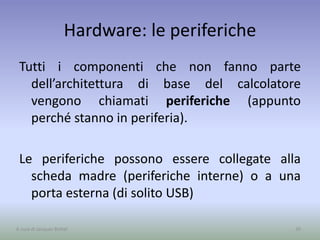 Hardware: le periferiche
Tutti i componenti che non fanno parte
dell’architettura di base del calcolatore
vengono chiamati periferiche (appunto
perché stanno in periferia).
Le periferiche possono essere collegate alla
scheda madre (periferiche interne) o a una
porta esterna (di solito USB)
39A cura di Jacques Bottel
 