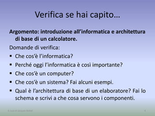 Verifica se hai capito…
Argomento: introduzione all’informatica e architettura
di base di un calcolatore.
Domande di verifica:
 Che cos’è l’informatica?
 Perché oggi l’informatica è così importante?
 Che cos’è un computer?
 Che cos’è un sistema? Fai alcuni esempi.
 Qual è l’architettura di base di un elaboratore? Fai lo
schema e scrivi a che cosa servono i componenti.
4A cura di Jacques Bottel
 