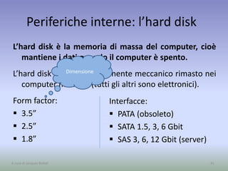 Periferiche interne: l’hard disk
L’hard disk è la memoria di massa del computer, cioè
mantiene i dati quando il computer è spento.
L’hard disk è l’unico componente meccanico rimasto nei
computer moderni (tutti gli altri sono elettronici).
Form factor:
 3.5”
 2.5”
 1.8”
41A cura di Jacques Bottel
Interfacce:
 PATA (obsoleto)
 SATA 1.5, 3, 6 Gbit
 SAS 3, 6, 12 Gbit (server)
Dimensione
 