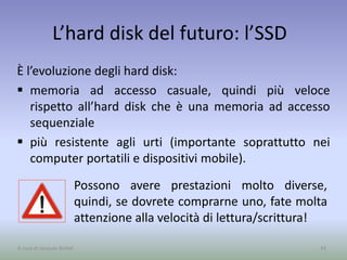 L’hard disk del futuro: l’SSD
È l’evoluzione degli hard disk:
 memoria ad accesso casuale, quindi più veloce
rispetto all’hard disk che è una memoria ad accesso
sequenziale
 più resistente agli urti (importante soprattutto nei
computer portatili e dispositivi mobile).
43A cura di Jacques Bottel
Possono avere prestazioni molto diverse,
quindi, se dovrete comprarne uno, fate molta
attenzione alla velocità di lettura/scrittura!
 