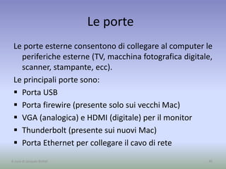 Le porte
Le porte esterne consentono di collegare al computer le
periferiche esterne (TV, macchina fotografica digitale,
scanner, stampante, ecc).
Le principali porte sono:
 Porta USB
 Porta firewire (presente solo sui vecchi Mac)
 VGA (analogica) e HDMI (digitale) per il monitor
 Thunderbolt (presente sui nuovi Mac)
 Porta Ethernet per collegare il cavo di rete
45A cura di Jacques Bottel
 