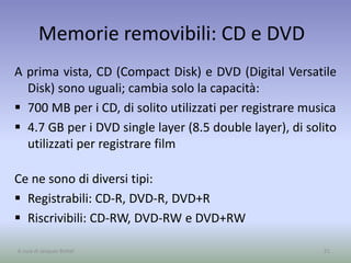 Memorie removibili: CD e DVD
A prima vista, CD (Compact Disk) e DVD (Digital Versatile
Disk) sono uguali; cambia solo la capacità:
 700 MB per i CD, di solito utilizzati per registrare musica
 4.7 GB per i DVD single layer (8.5 double layer), di solito
utilizzati per registrare film
Ce ne sono di diversi tipi:
 Registrabili: CD-R, DVD-R, DVD+R
 Riscrivibili: CD-RW, DVD-RW e DVD+RW
51A cura di Jacques Bottel
 
