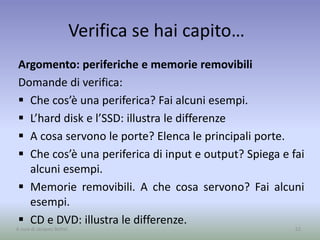 Verifica se hai capito…
Argomento: periferiche e memorie removibili
Domande di verifica:
 Che cos’è una periferica? Fai alcuni esempi.
 L’hard disk e l’SSD: illustra le differenze
 A cosa servono le porte? Elenca le principali porte.
 Che cos’è una periferica di input e output? Spiega e fai
alcuni esempi.
 Memorie removibili. A che cosa servono? Fai alcuni
esempi.
 CD e DVD: illustra le differenze.
52A cura di Jacques Bottel
 