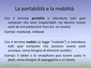 La portabilità e la mobilità
Con il termine portatile si intendono tutti quei
computer che sono trasportabili, ma devono essere
usati da una postazione fissa (es. un tavolo).
Esempi: notebook, netbook
Con il termine mobile (si legge “mobaile”) si intendono
tutti quei computer che possono essere usati
ovunque, senza bisogno di elementi ausiliari.
Esempi: il tablet o lo smatphone può essere usato in
piedi, senza bisogno di appoggiarlo a un tavolo.
54A cura di Jacques Bottel
 