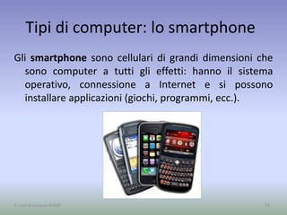 Tipi di computer: lo smartphone
Gli smartphone sono cellulari di grandi dimensioni che
sono computer a tutti gli effetti: hanno il sistema
operativo, connessione a Internet e si possono
installare applicazioni (giochi, programmi, ecc.).
56A cura di Jacques Bottel
 