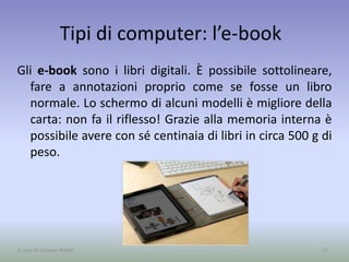 Tipi di computer: l’e-book
Gli e-book sono i libri digitali. È possibile sottolineare,
fare a annotazioni proprio come se fosse un libro
normale. Lo schermo di alcuni modelli è migliore della
carta: non fa il riflesso! Grazie alla memoria interna è
possibile avere con sé centinaia di libri in circa 500 g di
peso.
57A cura di Jacques Bottel
 