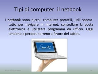 Tipi di computer: il netbook
I netbook sono piccoli computer portatili, utili soprat-
tutto per navigare in Internet, controllare la posta
elettronica e utilizzare programmi da ufficio. Oggi
tendono a perdere terreno a favore dei tablet.
60A cura di Jacques Bottel
 