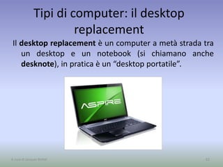 Tipi di computer: il desktop
replacement
Il desktop replacement è un computer a metà strada tra
un desktop e un notebook (si chiamano anche
desknote), in pratica è un “desktop portatile”.
62A cura di Jacques Bottel
 