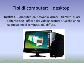 Tipi di computer: il desktop
Desktop. Computer da scrivania ormai utilizzato quasi
soltanto negli uffici e dai videogiocatori. Qualche anno
fa questo era il computer più diffuso.
64A cura di Jacques Bottel
 