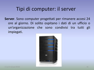 Tipi di computer: il server
Server. Sono computer progettati per rimanere accesi 24
ore al giorno. Di solito ospitano i dati di un ufficio o
un’organizzazione che sono condivisi tra tutti gli
impiegati.
66A cura di Jacques Bottel
 