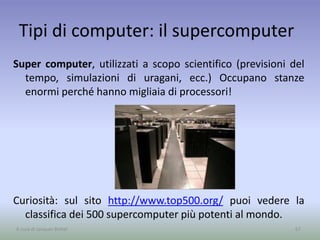 Tipi di computer: il supercomputer
Super computer, utilizzati a scopo scientifico (previsioni del
tempo, simulazioni di uragani, ecc.) Occupano stanze
enormi perché hanno migliaia di processori!
Curiosità: sul sito http://www.top500.org/ puoi vedere la
classifica dei 500 supercomputer più potenti al mondo.
67A cura di Jacques Bottel
 