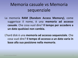 Memoria casuale vs Memoria
sequenziale
La memoria RAM (Random Access Memory), come
suggerisce il nome, è una memoria ad accesso
casuale. Che cosa vuol dire? Il tempo per accedere a
un dato qualsiasi non cambia.
L’hard disk è una memoria ad accesso sequenziale. Che
cosa vuol dire? Il tempo di accesso a un dato varia in
base alla sua posizione nella memoria.
7A cura di Jacques Bottel
 