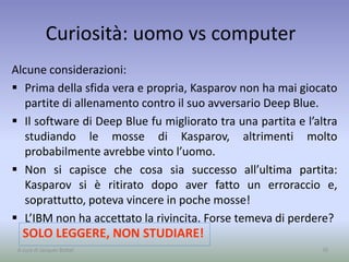 Curiosità: uomo vs computer
Alcune considerazioni:
 Prima della sfida vera e propria, Kasparov non ha mai giocato
partite di allenamento contro il suo avversario Deep Blue.
 Il software di Deep Blue fu migliorato tra una partita e l’altra
studiando le mosse di Kasparov, altrimenti molto
probabilmente avrebbe vinto l’uomo.
 Non si capisce che cosa sia successo all’ultima partita:
Kasparov si è ritirato dopo aver fatto un erroraccio e,
soprattutto, poteva vincere in poche mosse!
 L’IBM non ha accettato la rivincita. Forse temeva di perdere?
70
SOLO LEGGERE, NON STUDIARE!
A cura di Jacques Bottel
 